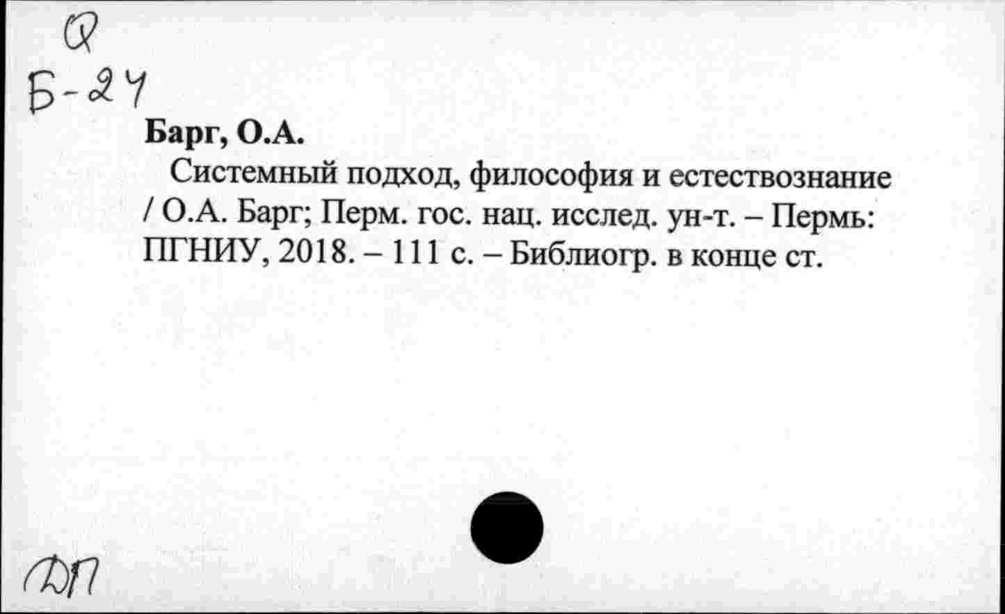 ﻿Барг, О.А.
Системный подход, философия и естествознание / О.А. Барг; Перм. гос. нац. исслед. ун-т. - Пермь: ПГНИУ, 2018. - 111 с. - Библиогр. в конце ст.